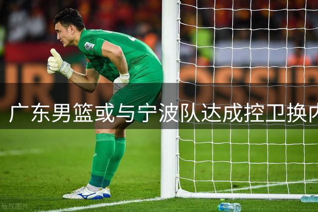 广东男篮或与宁波队达成控卫换内线交易 杨溢李苑鑫或互换东家